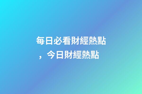 每日必看財經熱點，今日財經熱點